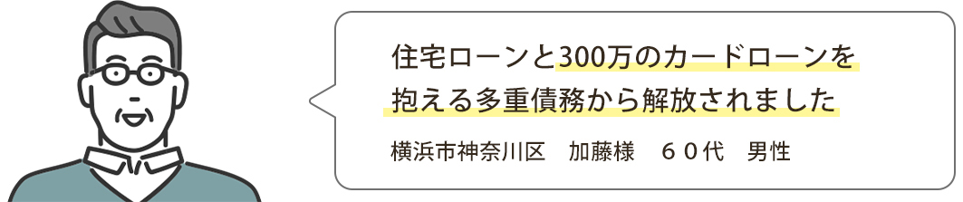 住宅ローンと300万のカードローンを抱える多重債務から解放されました 横浜市神奈川区　加藤様　６０代　男性